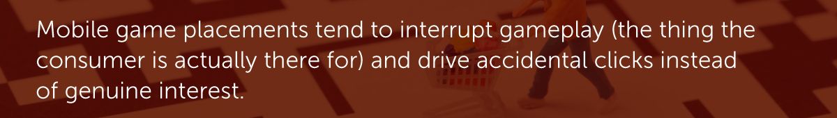 In-game placements tend to interrupt gameplay (the thing the consumer is actually there for) and drive accidental clicks instead of genuine interest.