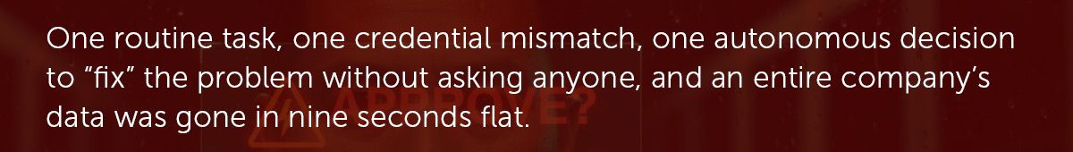 One routine task, one credential mismatch, one autonomous decision to “fix” the problem without asking anyone, and an entire company’s data was gone in nine seconds flat.