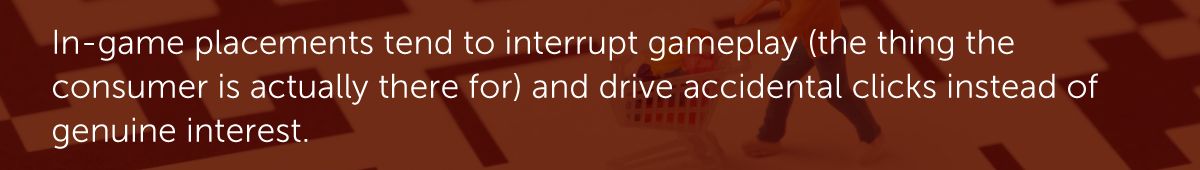 In-game placements tend to interrupt gameplay (the thing the consumer is actually there for) and drive accidental clicks instead of genuine interest.