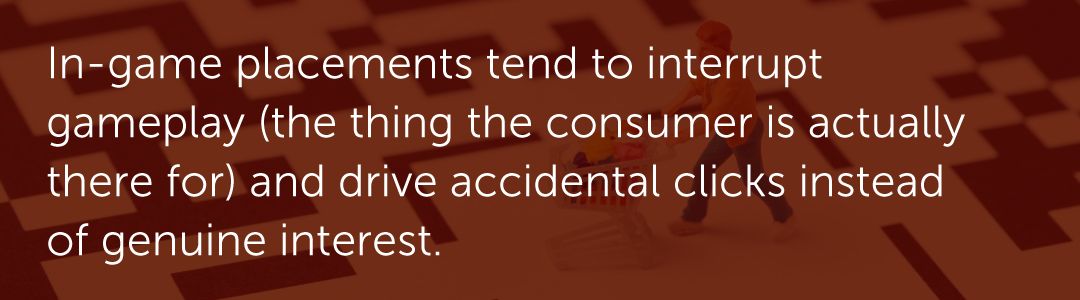 In-game placements tend to interrupt gameplay (the thing the consumer is actually there for) and drive accidental clicks instead of genuine interest.