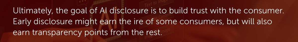 Ultimately, the goal of AI disclosure is to build trust with the consumer. Early disclosure might earn the ire of some consumers, but will also earn transparency points from the rest.