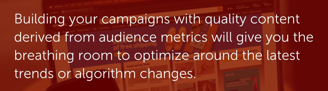 Building your campaigns with quality content derived from audience metrics will give you the breathing room to optimize around the latest trends or algorithm changes.