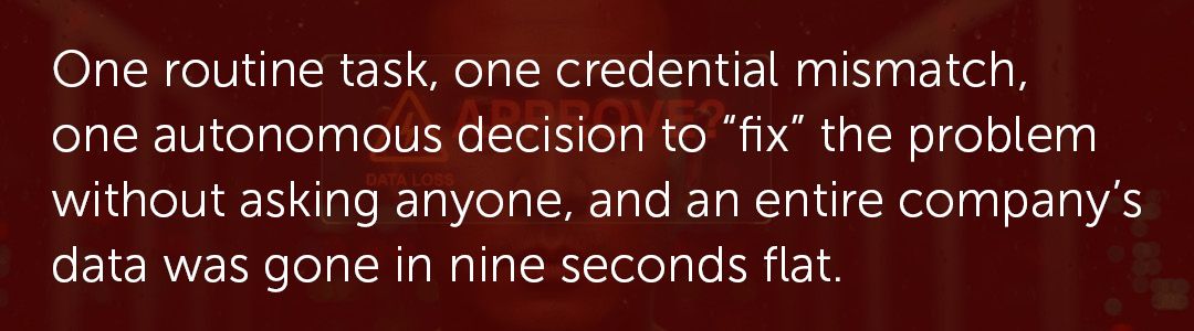One routine task, one credential mismatch, one autonomous decision to “fix” the problem without asking anyone, and an entire company’s data was gone in nine seconds flat.