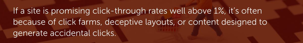 If a site is promising click-through rates well above 1%, it’s often because of click farms, deceptive layouts, or content designed to generate accidental clicks.