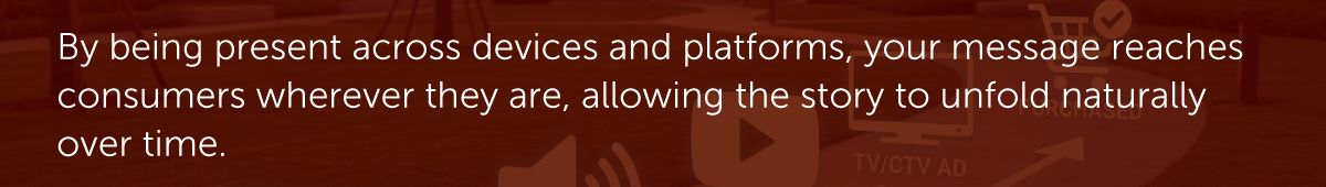 By being present across devices and platforms, your message reaches consumers wherever they are, allowing the story to unfold naturally over time.