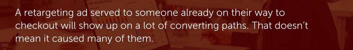 A retargeting ad served to someone already on their way to checkout will show up on a lot of converting paths. That doesn't mean it caused many of them.