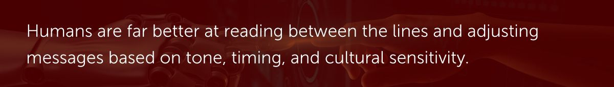 Humans are far better at reading between the lines and adjusting messages based on tone, timing, and cultural sensitivity.