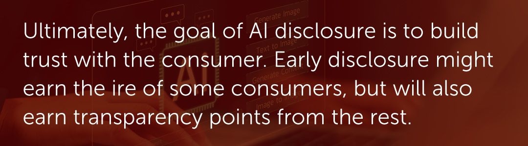 Ultimately, the goal of AI disclosure is to build trust with the consumer. Early disclosure might earn the ire of some consumers, but will also earn transparency points from the rest.