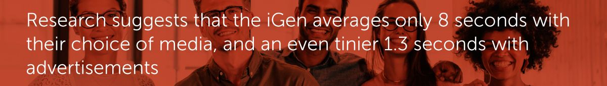 Research suggests that the iGen averages only 8 seconds with their choice of media, and an even tinier 1.3 seconds with advertisements.