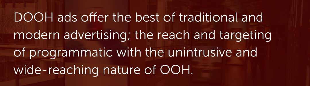 DOOH ads offer the best of traditional and modern advertising; the reach and targeting of programmatic with the unintrusive and wide-reaching nature of OOH.