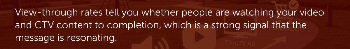 View-through rates tell you whether people are watching your video and CTV content to completion, which is a strong signal that the message is resonating.