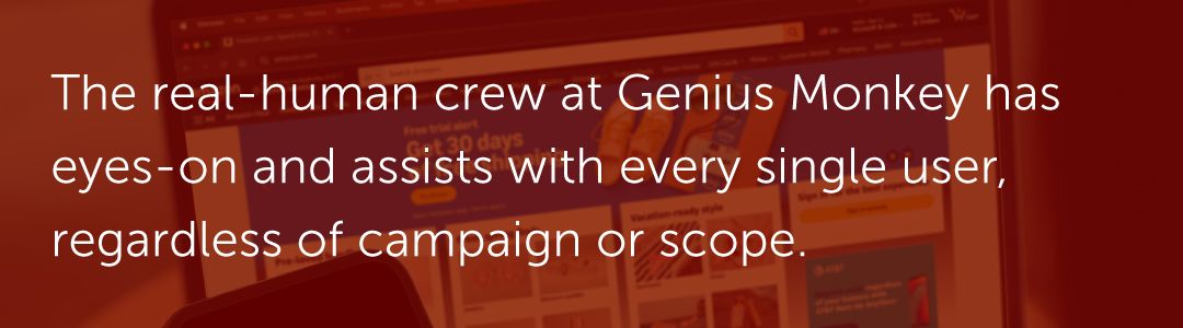 The real-human crew at Genius Monkey has eyes-on and assists with every single user, regardless of campaign or scope.
