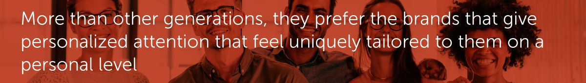 More than other generations, they prefer the brands that give personalized attention that feel uniquely tailored to them on a personal level.