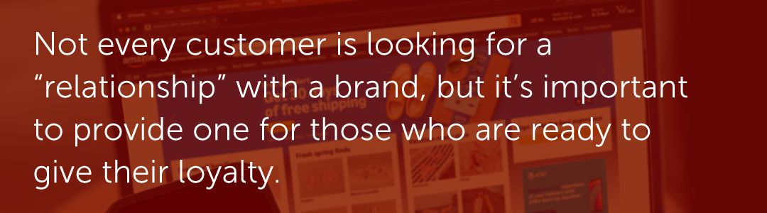 Not every customer is looking for a “relationship” with a brand, but it’s important to provide one for those who are ready to give their loyalty.
