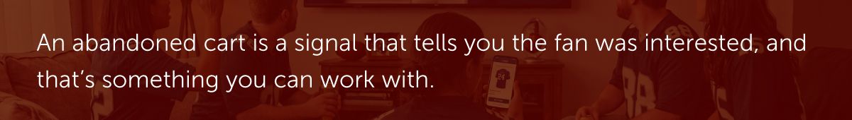 An abandoned cart is a signal that tells you the fan was interested, and that’s something you can work with.