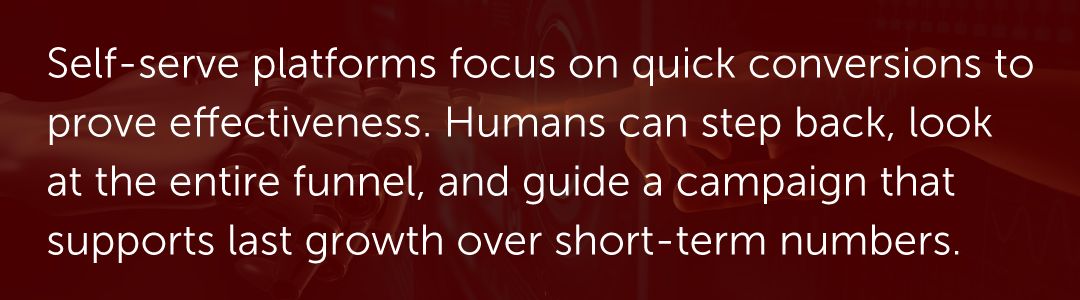 Self-serve platforms focus on quick conversions to prove effectiveness. Humans can step back, look at the entire funnel, and guide a campaign that supports last growth over short-term numbers.