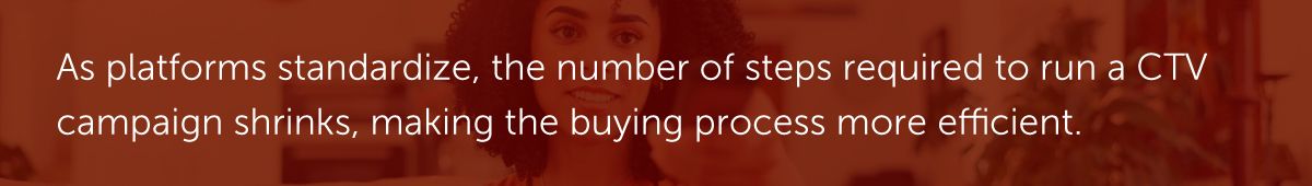 As platforms standardize, the number of steps required to run a CTV campaign shrinks, making the buying process more efficient.