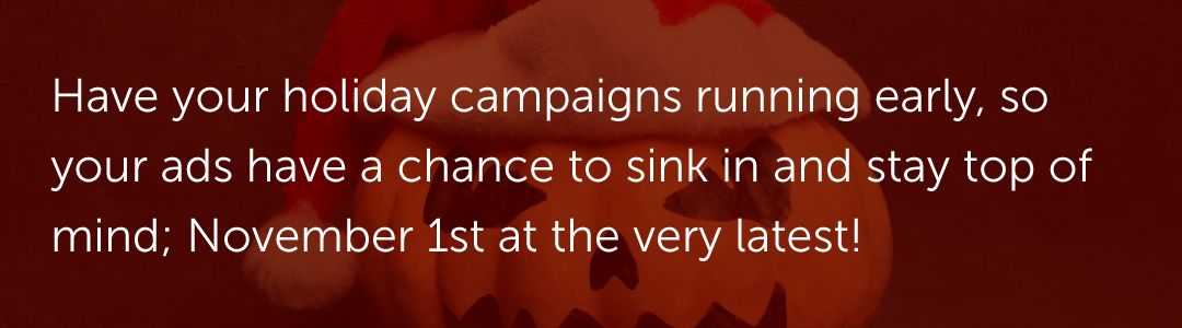 Have your holiday campaigns running early, so your ads have a chance to sink in and stay top of mind; November 1st at the very latest!
