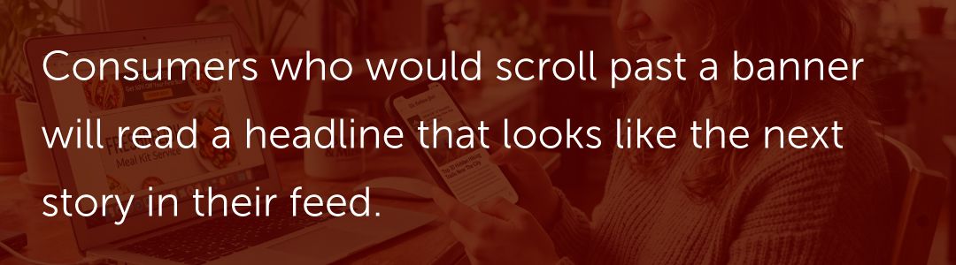 Consumers who would scroll past a banner will read a headline that looks like the next story in their feed.