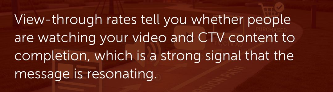 View-through rates tell you whether people are watching your video and CTV content to completion, which is a strong signal that the message is resonating.