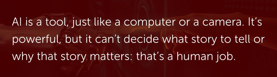 AI is a tool, just like a computer or a camera. It’s powerful, but it can’t decide what story to tell or why that story matters: that’s a human job.