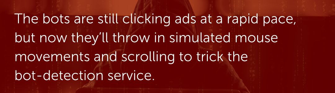 The bots are still clicking ads at a rapid pace, but now they’ll throw in simulated mouse movements and scrolling to trick the bot-detection service.