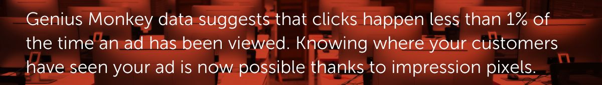 Genius Monkey data suggests that clicks happen less than 1% of the time an ad has been viewed. Knowing where your customers have seen your ad is now possible thanks to impression pixels